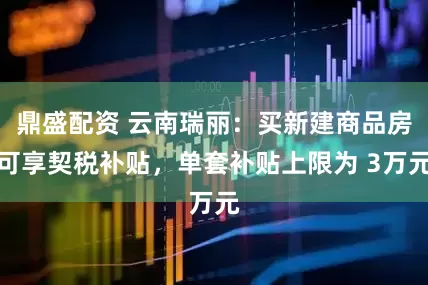 鼎盛配资 云南瑞丽：买新建商品房可享契税补贴，单套补贴上限为 3万元