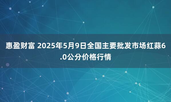 惠盈财富 2025年5月9日全国主要批发市场红蒜6.0公分价格行情