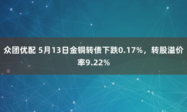 众团优配 5月13日金铜转债下跌0.17%，转股溢价率9.22%