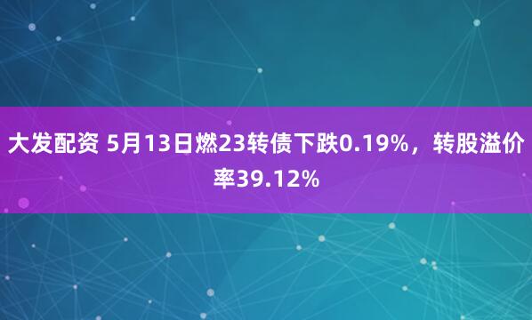大发配资 5月13日燃23转债下跌0.19%，转股溢价率39.12%