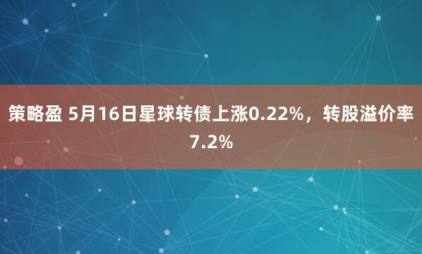 策略盈 5月16日星球转债上涨0.22%，转股溢价率7.2%