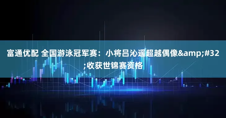 富通优配 全国游泳冠军赛：小将吕沁遥超越偶像&#32;收获世锦赛资格