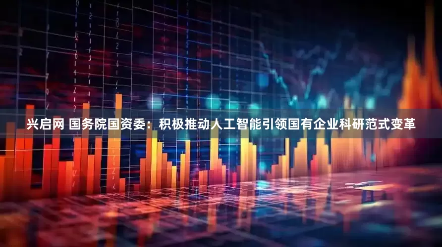 兴启网 国务院国资委：积极推动人工智能引领国有企业科研范式变革