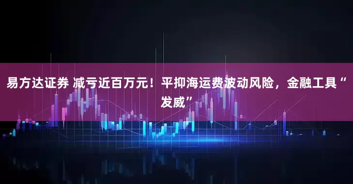 易方达证券 减亏近百万元！平抑海运费波动风险，金融工具“发威”