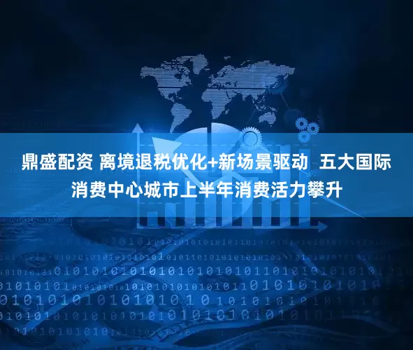 鼎盛配资 离境退税优化+新场景驱动  五大国际消费中心城市上半年消费活力攀升