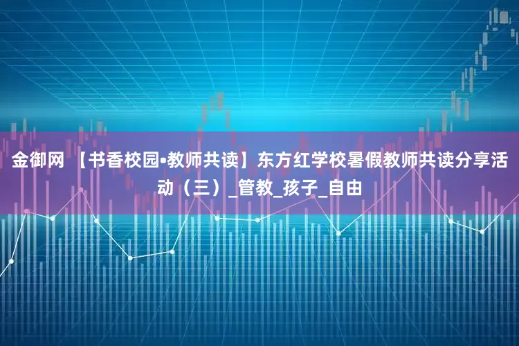 金御网 【书香校园•教师共读】东方红学校暑假教师共读分享活动（三）_管教_孩子_自由