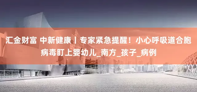 汇金财富 中新健康丨专家紧急提醒！小心呼吸道合胞病毒盯上婴幼儿_南方_孩子_病例