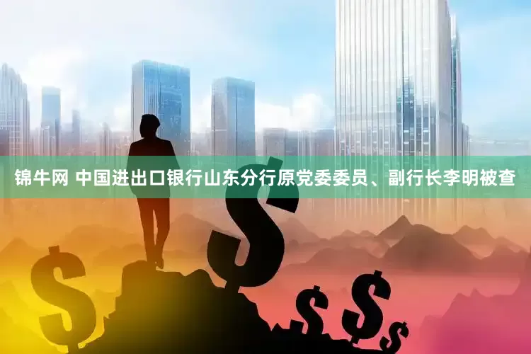 锦牛网 中国进出口银行山东分行原党委委员、副行长李明被查