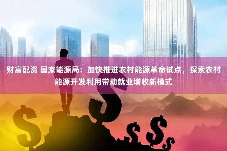 财富配资 国家能源局：加快推进农村能源革命试点，探索农村能源开发利用带动就业增收新模式