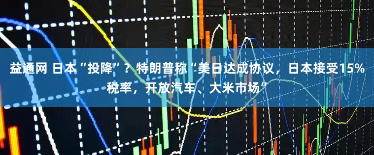 益通网 日本“投降”？特朗普称“美日达成协议，日本接受15%税率，开放汽车、大米市场”