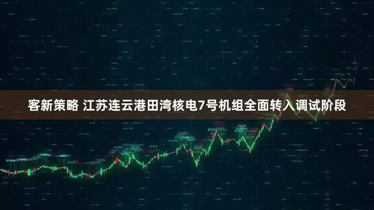 客新策略 江苏连云港田湾核电7号机组全面转入调试阶段