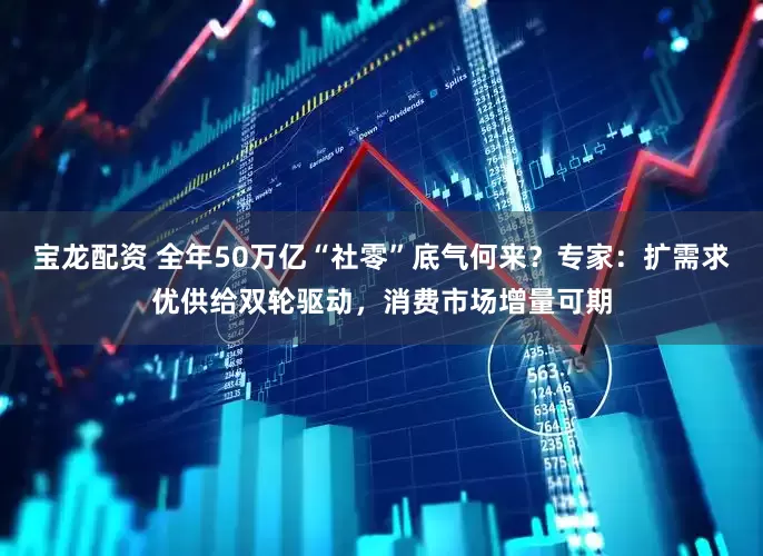 宝龙配资 全年50万亿“社零”底气何来？专家：扩需求优供给双轮驱动，消费市场增量可期