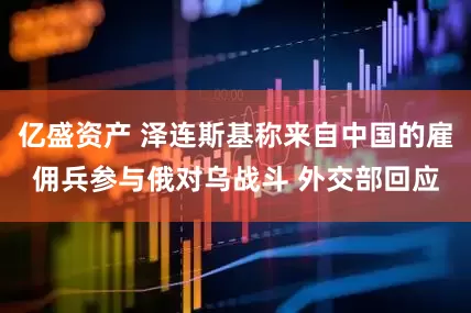 亿盛资产 泽连斯基称来自中国的雇佣兵参与俄对乌战斗 外交部回应