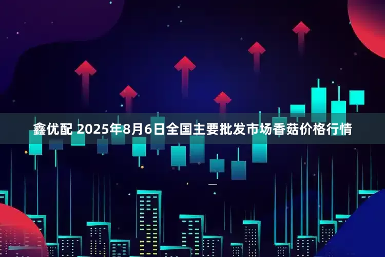 鑫优配 2025年8月6日全国主要批发市场香菇价格行情