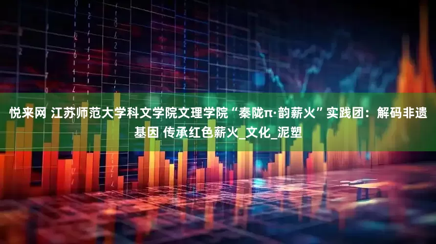 悦来网 江苏师范大学科文学院文理学院“秦陇π·韵薪火”实践团：解码非遗基因 传承红色薪火_文化_泥塑