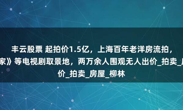 丰云股票 起拍价1.5亿，上海百年老洋房流拍，曾是《安家》等电视剧取景地，两万余人围观无人出价_拍卖_房屋_柳林