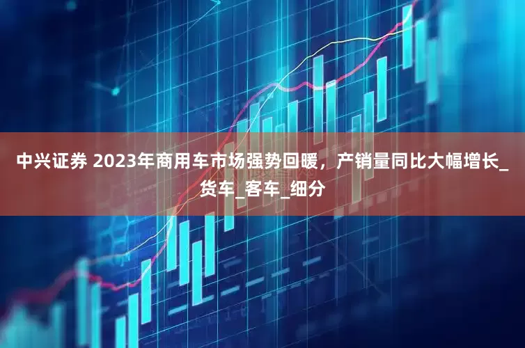 中兴证券 2023年商用车市场强势回暖，产销量同比大幅增长_货车_客车_细分