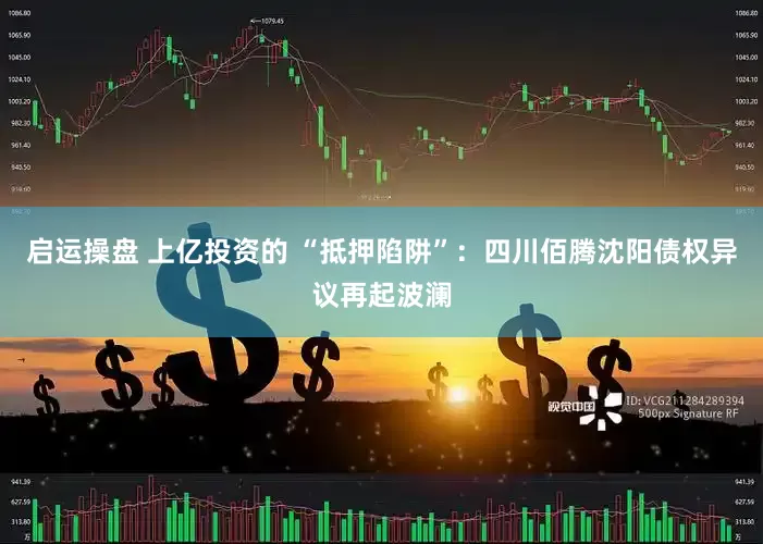 启运操盘 上亿投资的 “抵押陷阱”：四川佰腾沈阳债权异议再起波澜