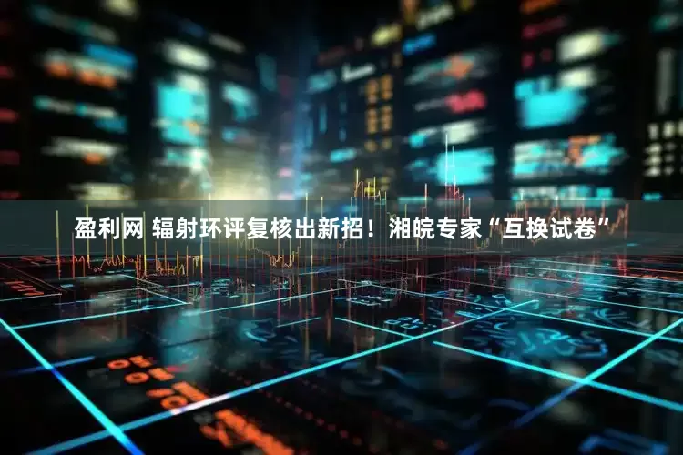 盈利网 辐射环评复核出新招！湘皖专家“互换试卷”