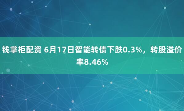 钱掌柜配资 6月17日智能转债下跌0.3%，转股溢价率8.46%