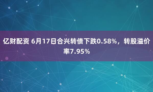 亿财配资 6月17日合兴转债下跌0.58%，转股溢价率7.95%