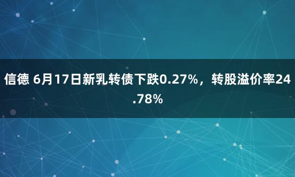 信德 6月17日新乳转债下跌0.27%，转股溢价率24.78%