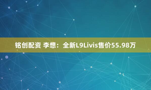 铭创配资 李想：全新L9Livis售价55.98万