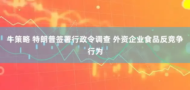 牛策略 特朗普签署行政令调查 外资企业食品反竞争行为