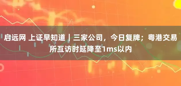 启远网 上证早知道｜三家公司，今日复牌；粤港交易所互访时延降至1ms以内