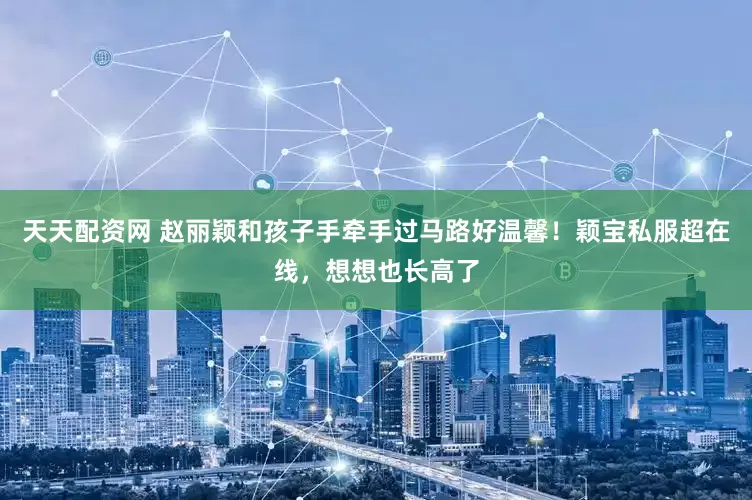 天天配资网 赵丽颖和孩子手牵手过马路好温馨！颖宝私服超在线，想想也长高了