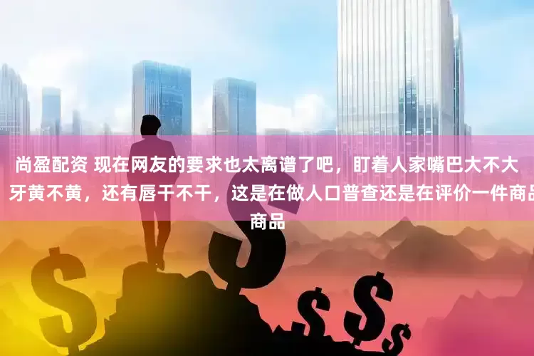 尚盈配资 现在网友的要求也太离谱了吧，盯着人家嘴巴大不大，牙黄不黄，还有唇干不干，这是在做人口普查还是在评价一件商品