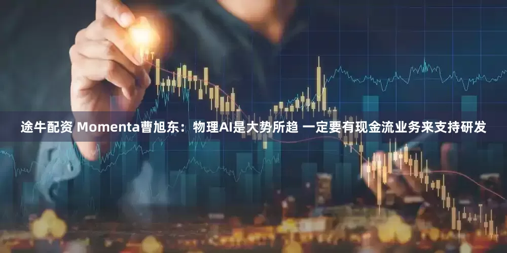 途牛配资 Momenta曹旭东：物理AI是大势所趋 一定要有现金流业务来支持研发